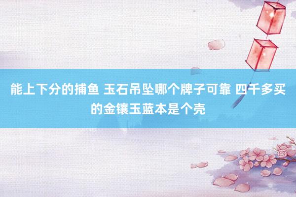 能上下分的捕鱼 玉石吊坠哪个牌子可靠 四千多买的金镶玉蓝本是个壳