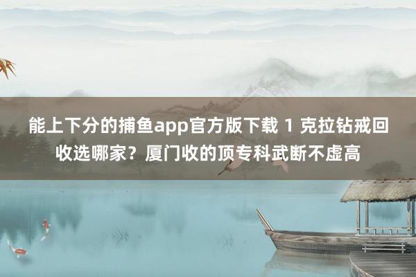 能上下分的捕鱼app官方版下载 1 克拉钻戒回收选哪家？厦门收的顶专科武断不虚高