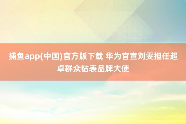 捕鱼app(中国)官方版下载 华为官宣刘雯担任超卓群众钻表品牌大使