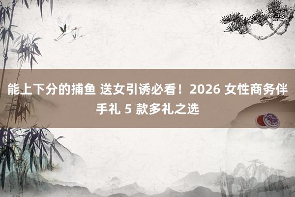 能上下分的捕鱼 送女引诱必看！2026 女性商务伴手礼 5 款多礼之选