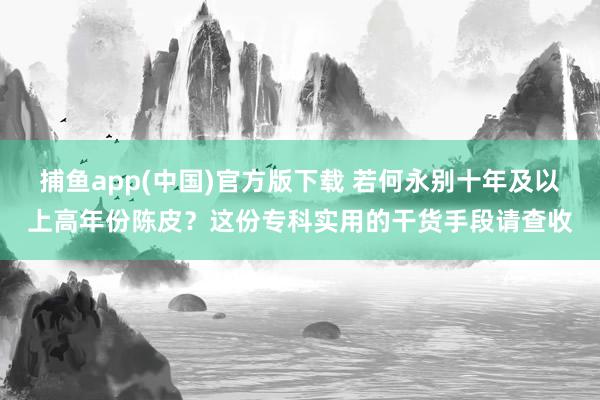 捕鱼app(中国)官方版下载 若何永别十年及以上高年份陈皮？这份专科实用的干货手段请查收