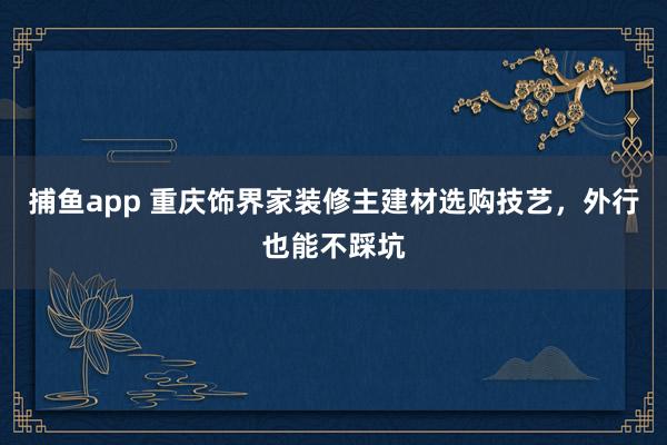 捕鱼app 重庆饰界家装修主建材选购技艺，外行也能不踩坑