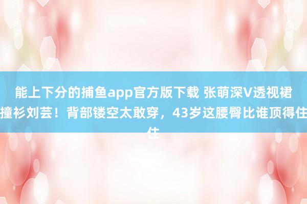 能上下分的捕鱼app官方版下载 张萌深V透视裙撞衫刘芸！背部镂空太敢穿，43岁这腰臀比谁顶得住