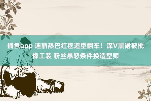 捕鱼app 迪丽热巴红毯造型翻车！深V黑裙被批像工装 粉丝暴怒条件换造型师