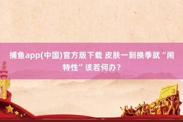捕鱼app(中国)官方版下载 皮肤一到换季就“闹特性”该若何办？