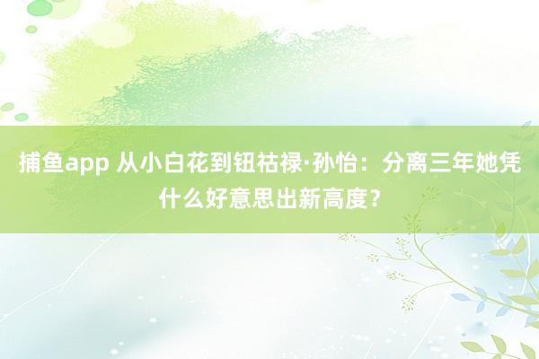 捕鱼app 从小白花到钮祜禄·孙怡：分离三年她凭什么好意思出新高度？