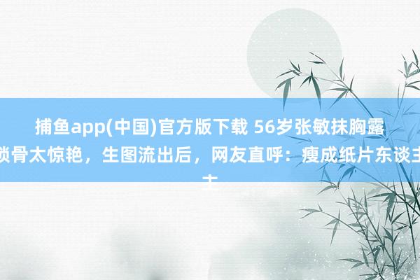 捕鱼app(中国)官方版下载 56岁张敏抹胸露锁骨太惊艳，生图流出后，网友直呼：瘦成纸片东谈主