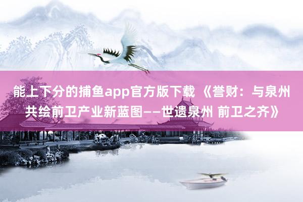 能上下分的捕鱼app官方版下载 《誉财：与泉州共绘前卫产业新蓝图——世遗泉州 前卫之齐》