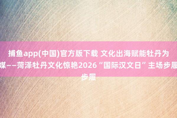 捕鱼app(中国)官方版下载 文化出海赋能牡丹为媒——菏泽牡丹文化惊艳2026“国际汉文日”主场步履
