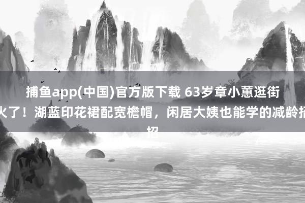 捕鱼app(中国)官方版下载 63岁章小蕙逛街火了！湖蓝印花裙配宽檐帽，闲居大姨也能学的减龄招