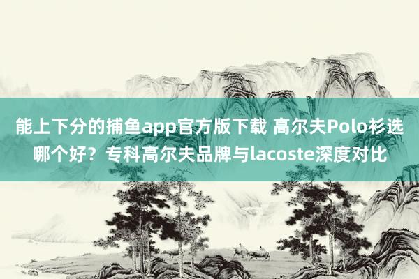 能上下分的捕鱼app官方版下载 高尔夫Polo衫选哪个好？专科高尔夫品牌与lacoste深度对比