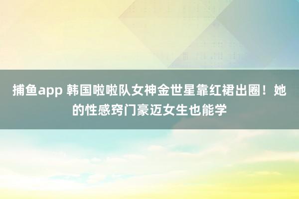 捕鱼app 韩国啦啦队女神金世星靠红裙出圈！她的性感窍门豪迈女生也能学