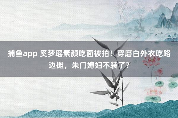 捕鱼app 奚梦瑶素颜吃面被拍！穿磨白外衣吃路边摊，朱门媳妇不装了？