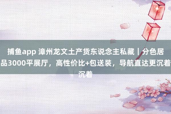 捕鱼app 漳州龙文土产货东说念主私藏｜分色居品3000平展厅，高性价比+包送装，导航直达更沉着