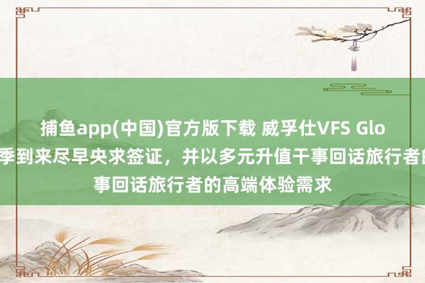 捕鱼app(中国)官方版下载 威孚仕VFS Global提醒出行旺季到来尽早央求签证，并以多元升值干事回话旅行者的高端体验需求