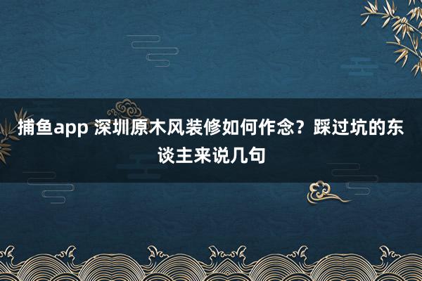 捕鱼app 深圳原木风装修如何作念？踩过坑的东谈主来说几句
