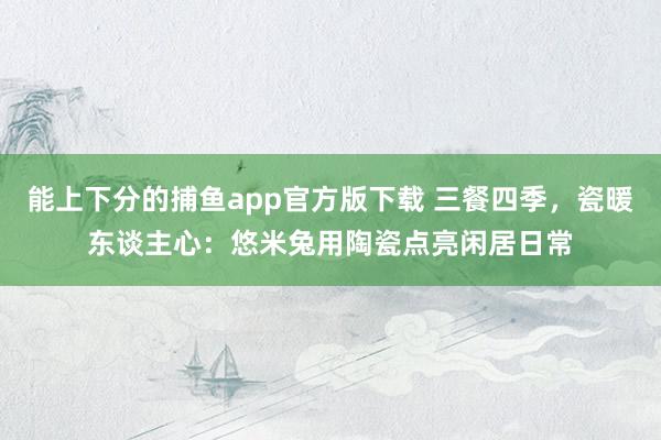 能上下分的捕鱼app官方版下载 三餐四季，瓷暖东谈主心：悠米兔用陶瓷点亮闲居日常