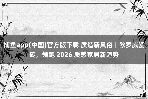 捕鱼app(中国)官方版下载 质造新风俗｜欧罗威瓷砖，领跑 2026 质感家居新趋势