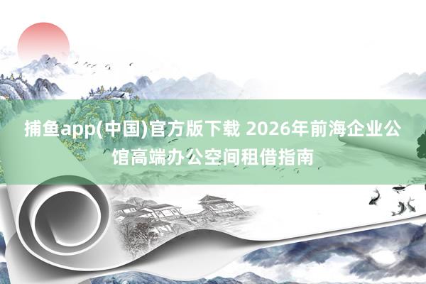 捕鱼app(中国)官方版下载 2026年前海企业公馆高端办公空间租借指南