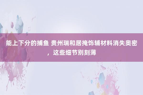 能上下分的捕鱼 贵州瑞和居掩饰辅材料消失奥密，这些细节别刻薄