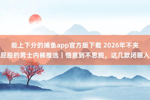 能上下分的捕鱼app官方版下载 2026年不夹屁股的男士内裤推选｜惬意到不思脱，这几款闭眼入
