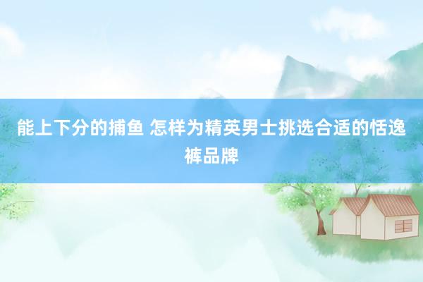 能上下分的捕鱼 怎样为精英男士挑选合适的恬逸裤品牌