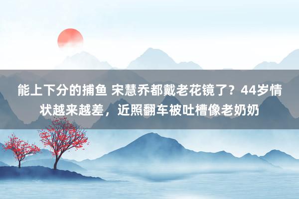 能上下分的捕鱼 宋慧乔都戴老花镜了？44岁情状越来越差，近照翻车被吐槽像老奶奶