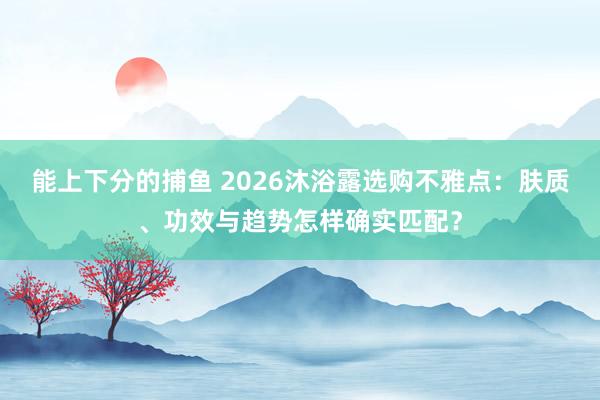能上下分的捕鱼 2026沐浴露选购不雅点：肤质、功效与趋势怎样确实匹配？
