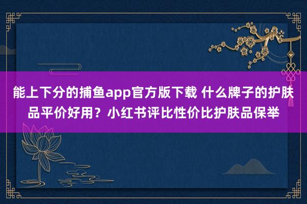 能上下分的捕鱼app官方版下载 什么牌子的护肤品平价好用？小红书评比性价比护肤品保举