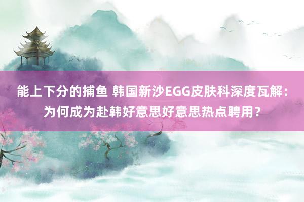 能上下分的捕鱼 韩国新沙EGG皮肤科深度瓦解：为何成为赴韩好意思好意思热点聘用？