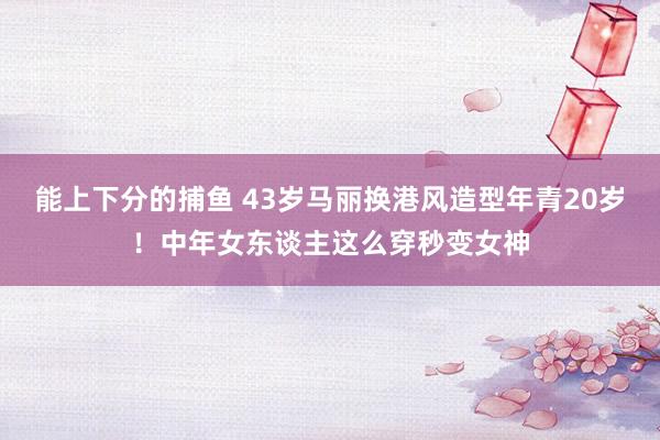 能上下分的捕鱼 43岁马丽换港风造型年青20岁！中年女东谈主这么穿秒变女神