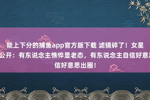 能上下分的捕鱼app官方版下载 滤镜碎了！女星生图大公开：有东说念主憔悴显老态，有东说念主自信好意思出圈！