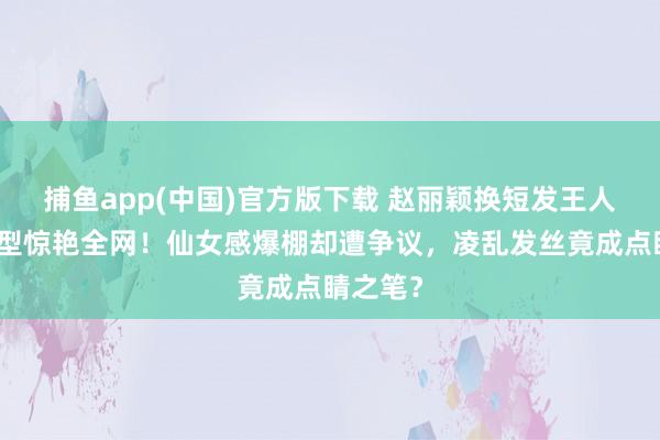 捕鱼app(中国)官方版下载 赵丽颖换短发王人刘海造型惊艳全网！仙女感爆棚却遭争议，凌乱发丝竟成点睛之笔？