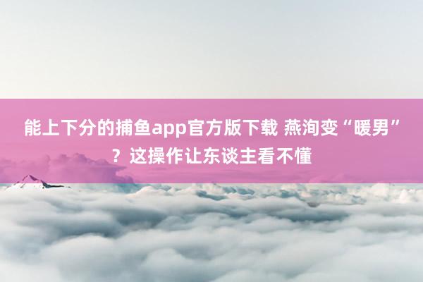 能上下分的捕鱼app官方版下载 燕洵变“暖男”？这操作让东谈主看不懂