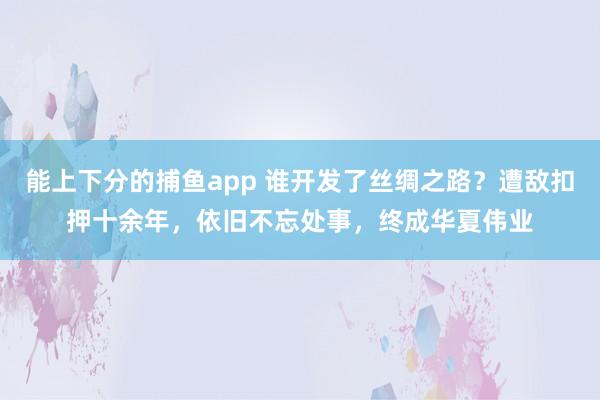 能上下分的捕鱼app 谁开发了丝绸之路？遭敌扣押十余年，依旧不忘处事，终成华夏伟业