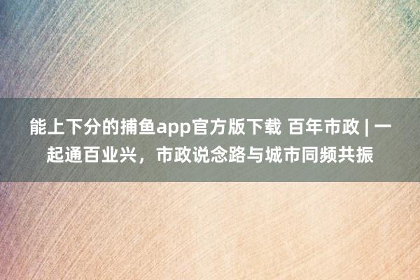 能上下分的捕鱼app官方版下载 百年市政 | 一起通百业兴，市政说念路与城市同频共振