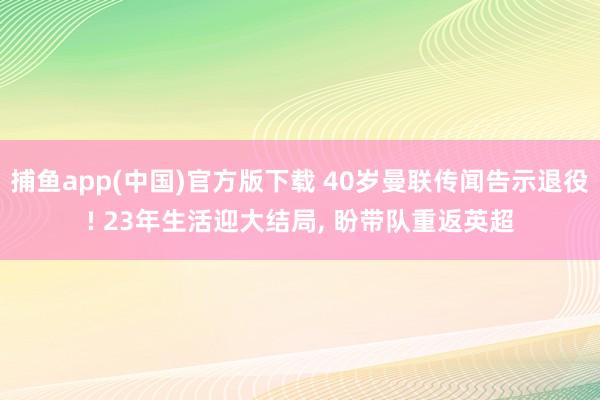 捕鱼app(中国)官方版下载 40岁曼联传闻告示退役! 23年生活迎大结局, 盼带队重返英超