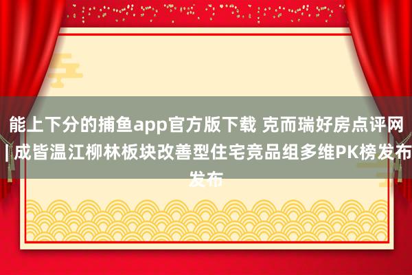 能上下分的捕鱼app官方版下载 克而瑞好房点评网 | 成皆温江柳林板块改善型住宅竞品组多维PK榜发布