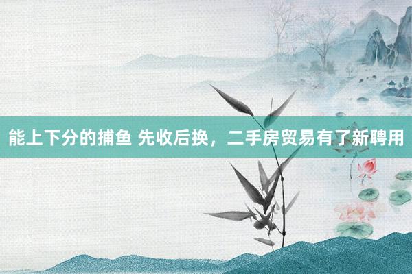 能上下分的捕鱼 先收后换，二手房贸易有了新聘用