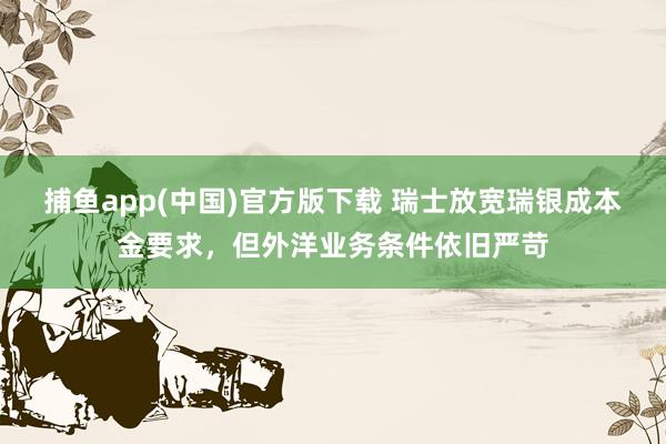 捕鱼app(中国)官方版下载 瑞士放宽瑞银成本金要求，但外洋业务条件依旧严苛