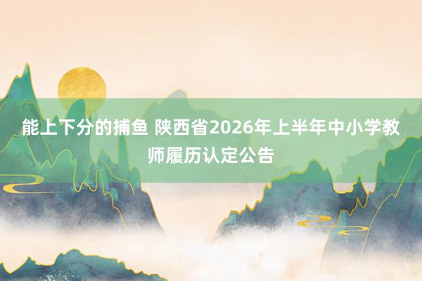 能上下分的捕鱼 陕西省2026年上半年中小学教师履历认定公告