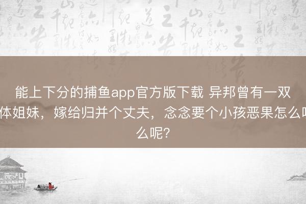 能上下分的捕鱼app官方版下载 异邦曾有一双连体姐妹，嫁给归并个丈夫，念念要个小孩恶果怎么呢？