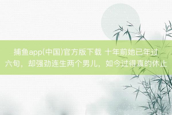 捕鱼app(中国)官方版下载 十年前她已年过六旬，却强劲连生两个男儿，如今过得真的休止