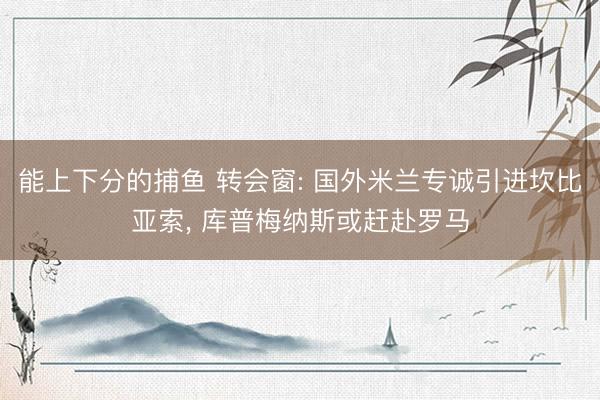 能上下分的捕鱼 转会窗: 国外米兰专诚引进坎比亚索， 库普梅纳斯或赶赴罗马