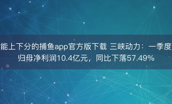 能上下分的捕鱼app官方版下载 三峡动力：一季度归母净利润10.4亿元，同比下落57.49%