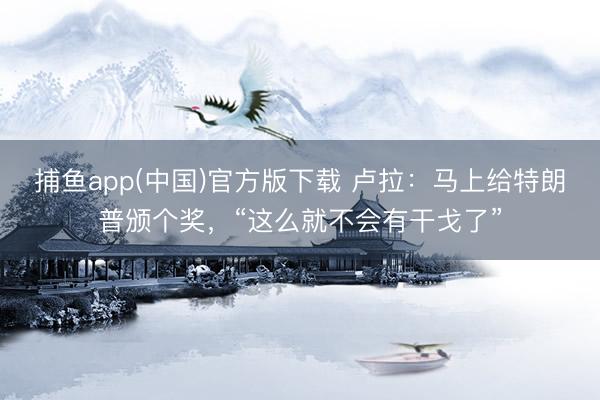 捕鱼app(中国)官方版下载 卢拉：马上给特朗普颁个奖，“这么就不会有干戈了”