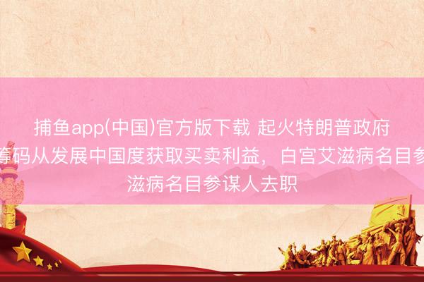 捕鱼app(中国)官方版下载 起火特朗普政府以援救为筹码从发展中国度获取买卖利益，白宫艾滋病名目参谋人去职