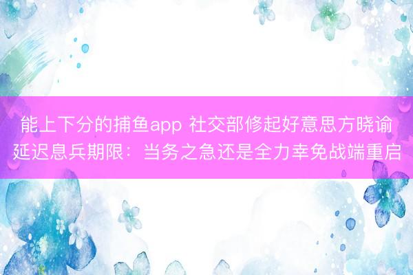 能上下分的捕鱼app 社交部修起好意思方晓谕延迟息兵期限：当务之急还是全力幸免战端重启