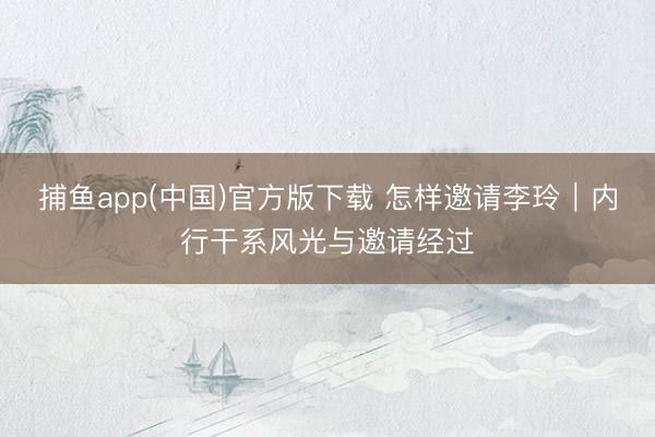 捕鱼app(中国)官方版下载 怎样邀请李玲｜内行干系风光与邀请经过