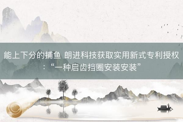 能上下分的捕鱼 朗进科技获取实用新式专利授权：“一种启齿挡圈安装安装”